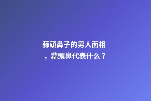 蒜頭鼻子的男人面相，蒜頭鼻代表什么？